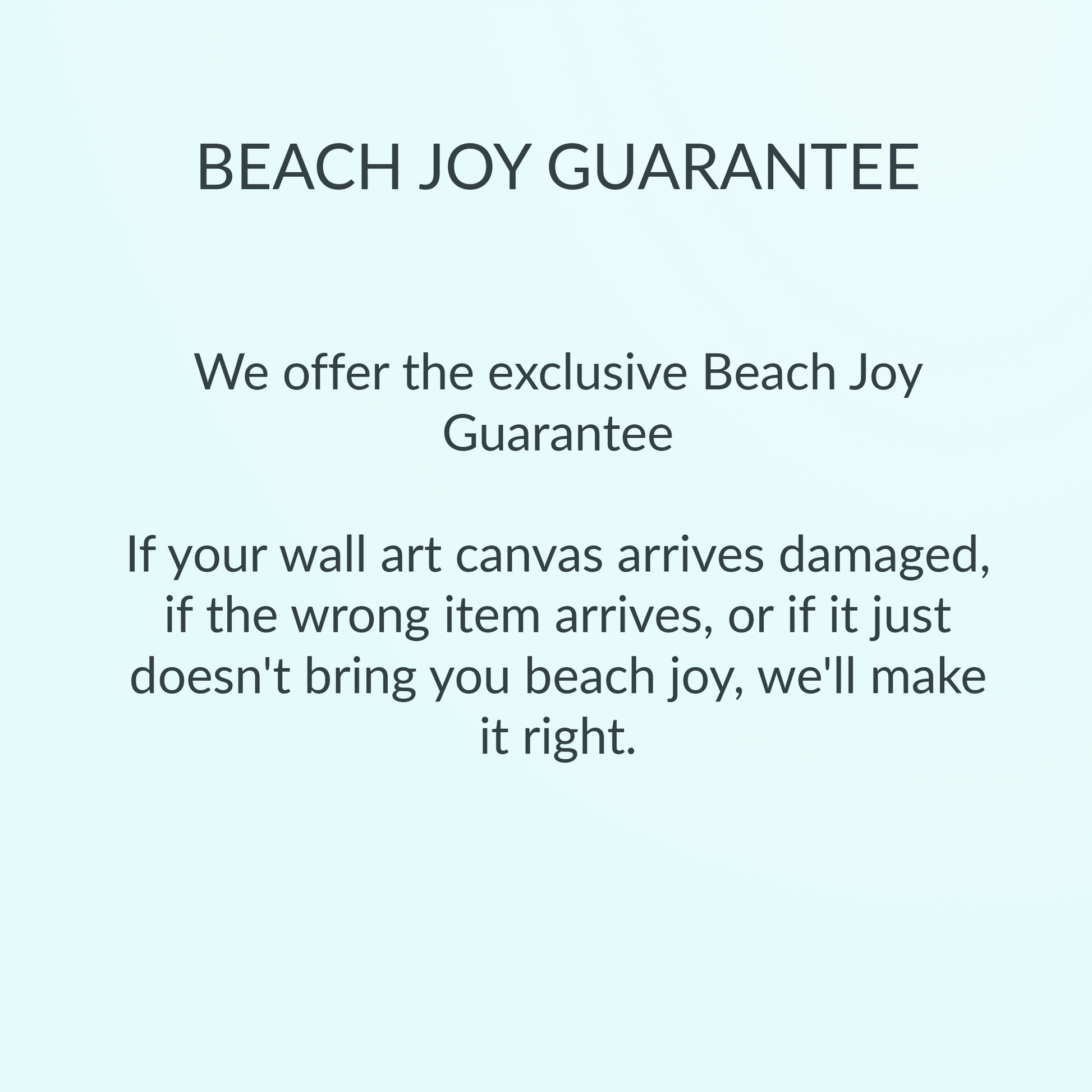 Beach Joy Guarantee: If your wall art canvas arrives damaged, if the wrong item arrives, or if it just doesn't bring you beach joy, we'll make it right.
